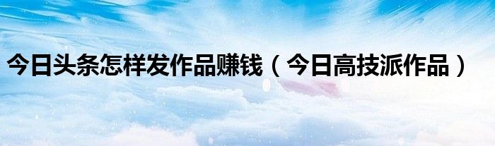 今日头条发作品怎么才有收入 今日头条怎么发文章挣钱教程