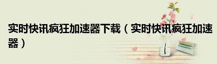 实时快讯疯狂加速器下载（实时快讯疯狂加速器）
