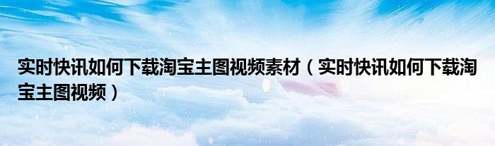 淘宝动态详情图怎么上传 淘宝主图视频如何下载