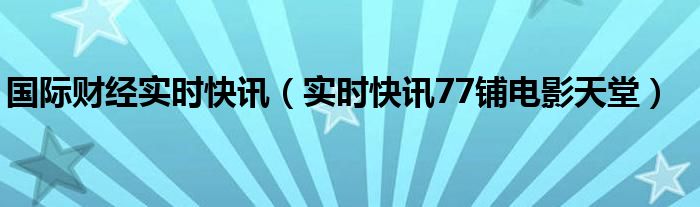 国际财经实时快讯（实时快讯77铺电影天堂）