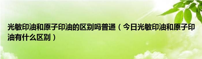 光敏印油和原子印油的区别吗普通（今日光敏印油和原子印油有什么区别）