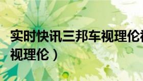 实时快讯三邦车视理伦视频（实时快讯三邦车视理伦）