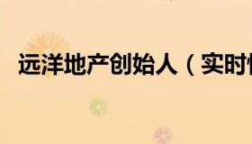 远洋地产创始人（实时快讯远洋地产老板）