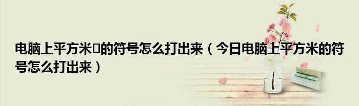 电脑上平方米㎡的符号怎么打出来（今日电脑上平方米的符号怎么打出来）