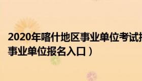 2020年喀什地区事业单位考试报名入口（实时快讯新疆喀什事业单位报名入口）
