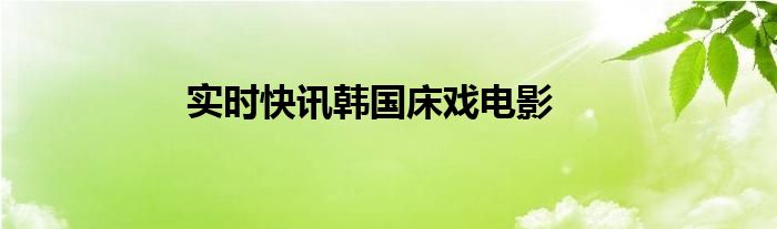韩国疫情实时报道 实时快讯韩国床戏电影在线播放
