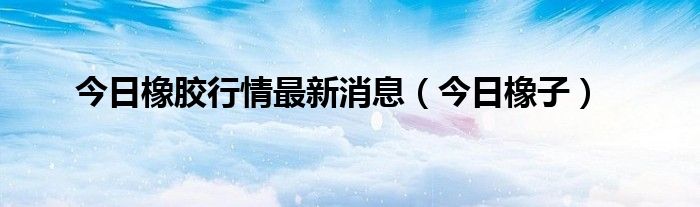 今日橡胶行情走势 橡胶今日行情