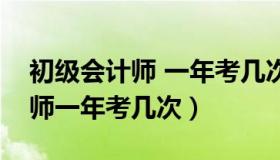 初级会计师 一年考几次（实时快讯初级会计师一年考几次）
