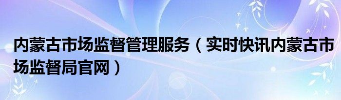 内蒙古市场监督管理局服务热线 内蒙古市场监督管理局官方网站
