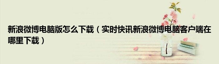 新浪微博电脑版怎么下载（实时快讯新浪微博电脑客户端在哪里下载）