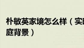朴敏英家境怎么样（实时快讯朴敏英显赫的家庭背景）