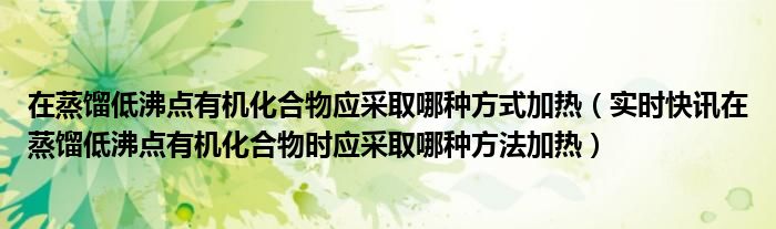 在蒸馏低沸点有机化合物应采取哪种方式加热（实时快讯在蒸馏低沸点有机化合物时应采取哪种方法加热）