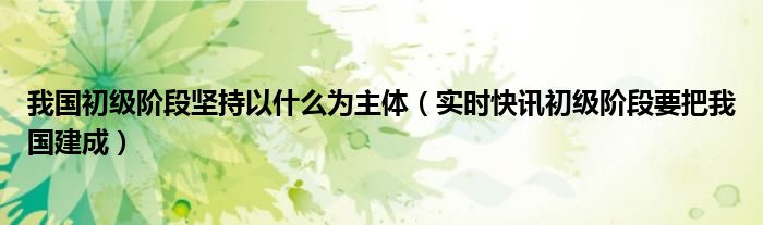 我国初级阶段坚持以什么为主体（实时快讯初级阶段要把我国建成）