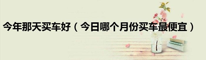 今年哪天买车日子好 全年哪个月份买车最便宜