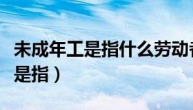 未成年工是指什么劳动者（实时快讯未成年工是指）