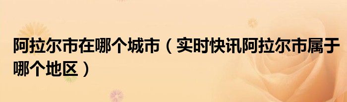 阿拉尔市位于哪里 阿拉尔市属于什么地区