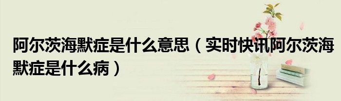 你是否知道阿尔茨海默症 阿尔茨海默症全名叫什么
