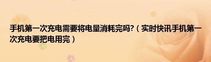手机第一次充电是用完充好还是留一点好 手机第一次充电需要充时间长吗