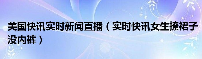 美国快讯实时新闻直播（实时快讯女生撩裙子没内裤）