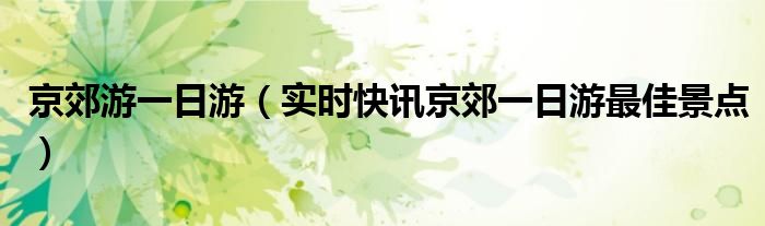 夏天京郊自驾一日游最佳景点 京郊一日游最佳去处亲子游