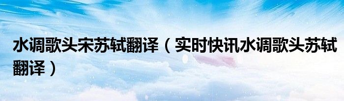 苏轼水调歌头歌曲原唱 苏轼《水调歌头》赏析及翻译