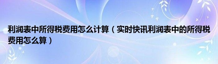 利润表中所得税费用怎么计算（实时快讯利润表中的所得税费用怎么算）