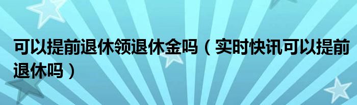 提前退休退休金如何计算 提前退休退休金可以提前领取吗