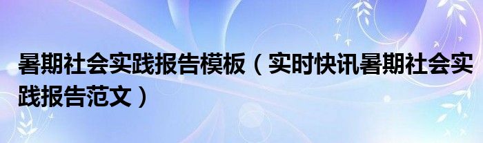 暑期社会实践报告的模板 暑期社会实践报告视频