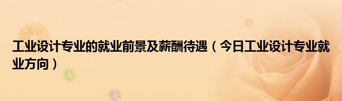 工业设计专业学什么 工业设计专业就业前景和薪资待遇