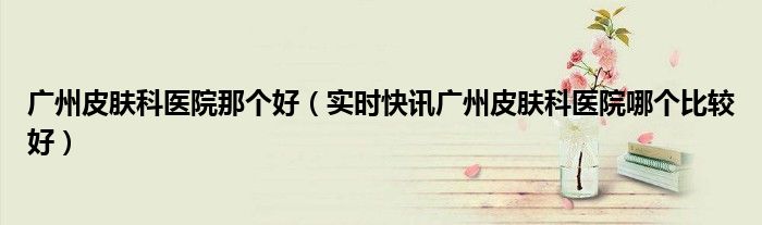 广州皮肤科医院哪家口碑好 广州军区广州总医院皮肤科