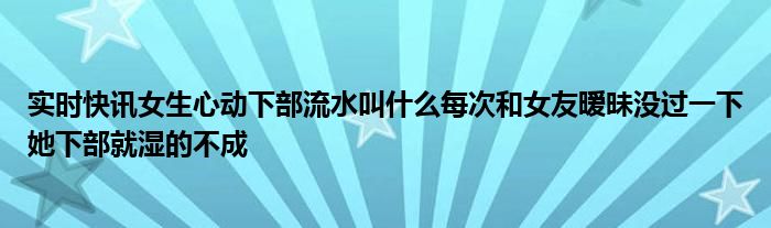 实时快讯女生心动下部流水叫什么每次和女友暧昧没过一下她下部就湿的不成