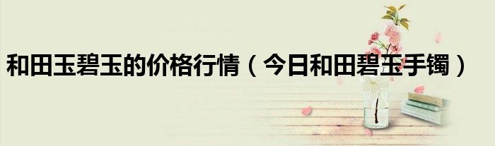 和田玉碧玉价格一般多少钱一克 和田碧玉价格走势