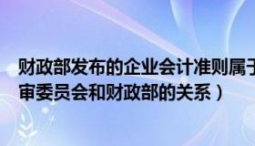 财政部发布的企业会计准则属于（实时快讯企业会计准则编审委员会和财政部的关系）