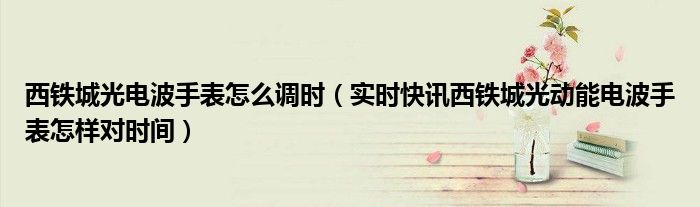 西铁城4800电波表怎么调时间视频 西铁城4800光动能手表怎么调时间
