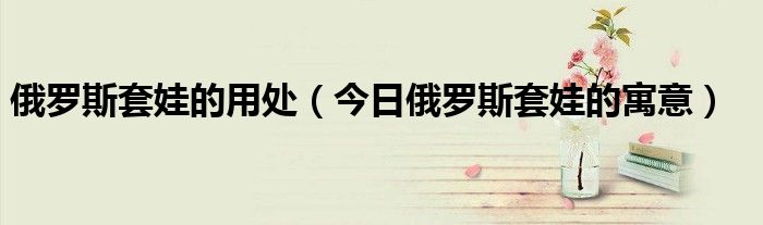 套娃俄罗斯套娃 俄罗斯套娃的美好含义