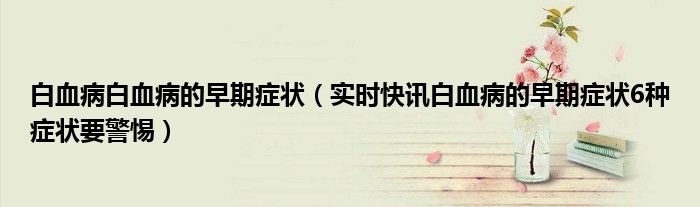 白血病白血病的早期症状（实时快讯白血病的早期症状6种症状要警惕）
