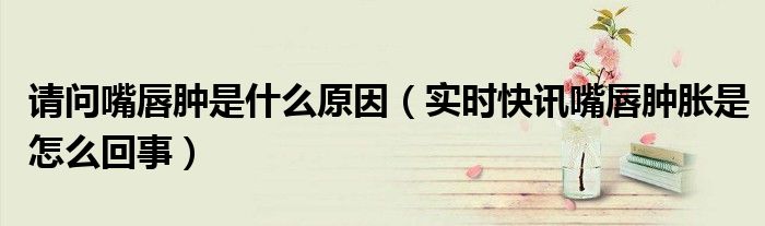 嘴唇突然肿是什么原因引起的 嘴唇突然肿胀是什么原因造成的