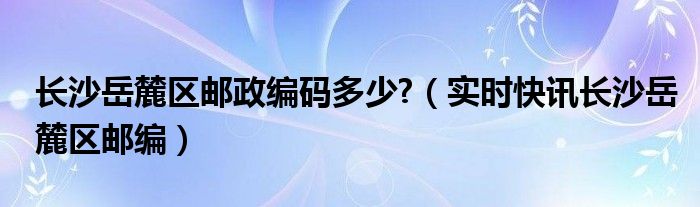 长沙岳麓区邮政编码410013 长沙岳麓区邮政编码查询