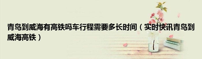 青岛到威海有高铁吗车行程需要多长时间（实时快讯青岛到威海高铁）
