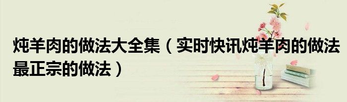 炖羊肉的做法 最正宗的做法窍门 炖羊肉的做法大全家常做法大全视频窍门