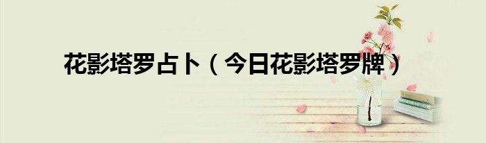花影塔罗占卜事情发展 花影塔罗牌可以占卜吗