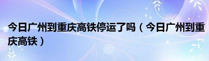 广州到重庆高铁价格查询 广州至重庆的高铁多少钱,几个小时到
