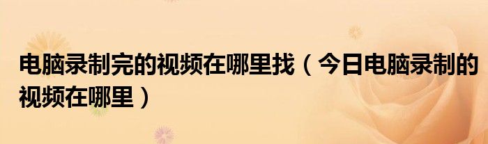 电脑录制完的视频在哪找 电脑录制的视频都去哪里了