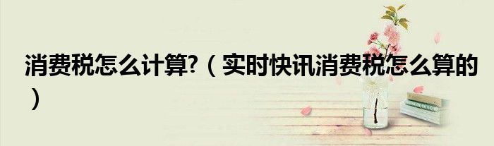 15种消费税的记忆口诀 有消费税的产品价格怎么计算