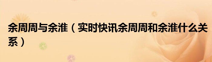 余周周和余淮关系 为什么余周周余淮不联动