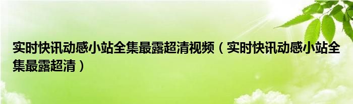 实时快讯动感小站全集最露超清视频（实时快讯动感小站全集最露超清）