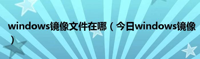 windows镜像下载网站 windows镜像文件怎么用