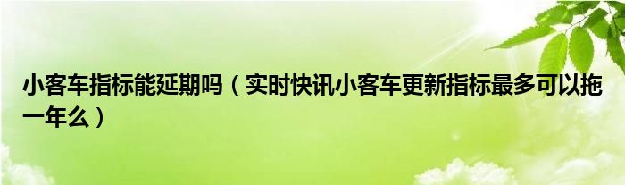 小客车指标能延期吗（实时快讯小客车更新指标最多可以拖一年么）