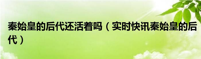 秦始皇的后代今天还存在吗 秦始皇死了之后还剩谁