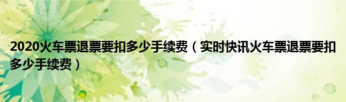 2020火车票退票要扣多少手续费（实时快讯火车票退票要扣多少手续费）